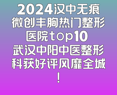2024汉中无痕微创丰胸热门整形医院top10 武汉中阳中医整形科获好评风靡全城！