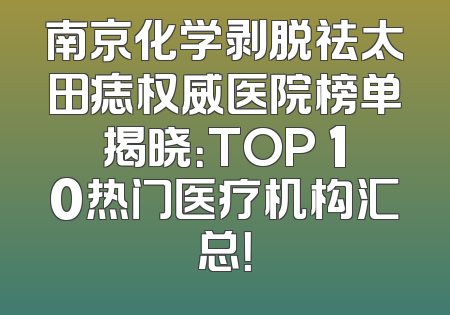 南京化学剥脱祛太田痣权威医院榜单揭晓：TOP 10热门医疗机构汇总！