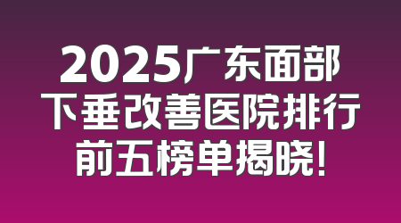 2025广东面部下垂改善医院排行前五榜单揭晓！