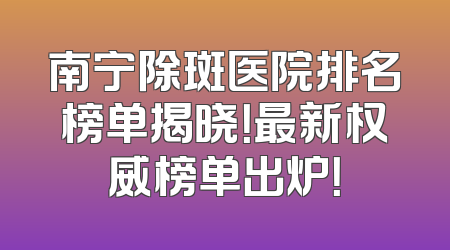 南宁除斑医院排名榜单揭晓！最新权威榜单出炉！