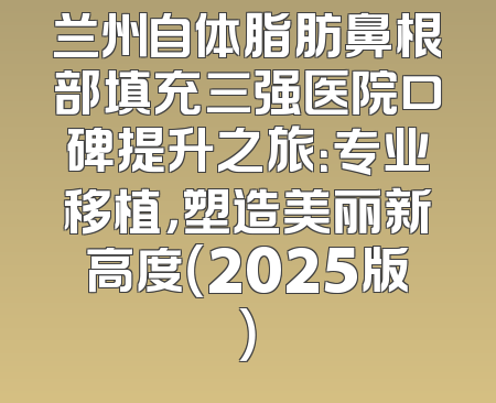 兰州自体脂肪鼻根部填充三强医院口碑提升之旅：专业移植，塑造美丽新高度（2025版）