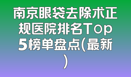 南京眼袋去除术正规医院排名Top5榜单盘点（最新）