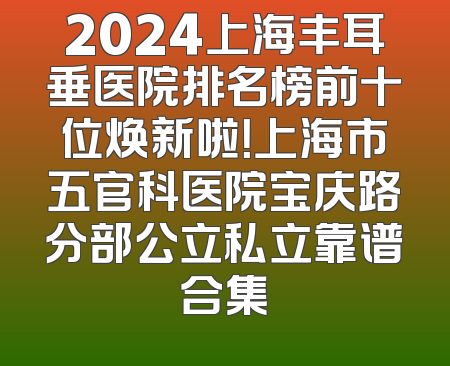 2024上海丰耳垂医院排名榜前十位焕新啦！上海市五官科医院宝庆路分部公立私立靠谱合集