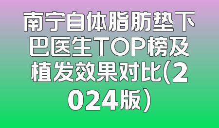 南宁自体脂肪垫下巴医生TOP榜及植发效果对比（2024版）