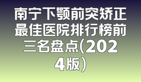 南宁下颚前突矫正最佳医院排行榜前三名盘点（2024版）