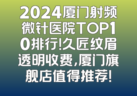 2024厦门射频微针医院TOP10排行！久匠纹眉透明收费，厦门旗舰店值得推荐！