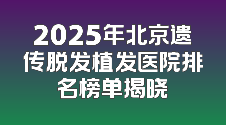 2025年北京遗传脱发植发医院排名榜单揭晓