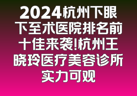 2024杭州下眼下至术医院排名前十佳来袭!杭州王晓玲医疗美容诊所实力可观