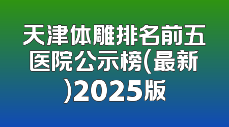 天津体雕排名前五医院公示榜（最新）2025版
