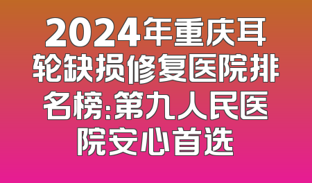 2024年重庆耳轮缺损修复医院排名榜：第九人民医院安心首选