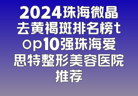 2024珠海微晶去黄褐斑排名榜top10强珠海爱思特整形美容医院推荐