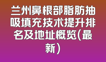 兰州鼻根部脂肪抽吸填充技术提升排名及地址概览（最新）