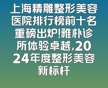上海精雕整形美容医院排行榜前十名重磅出炉！雅朴诊所体验卓越，2024年度整形美容新标杆