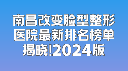 南昌改变脸型整形医院最新排名榜单揭晓！2024版