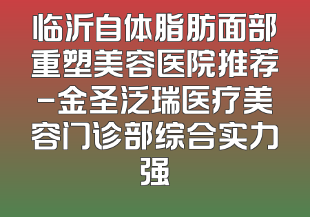 临沂自体脂肪面部重塑美容医院推荐-金圣泛瑞医疗美容门诊部综合实力强
