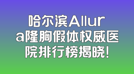 哈尔滨Allura隆胸假体权威医院排行榜揭晓！