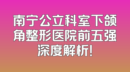 南宁公立科室下颌角整形医院前五强深度解析！