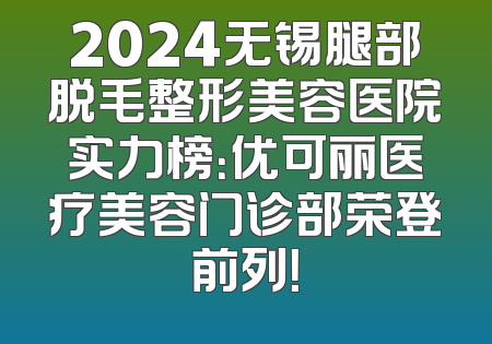 2024无锡腿部脱毛整形美容医院实力榜：优可丽医疗美容门诊部荣登前列！