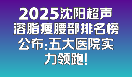 2025沈阳超声溶脂瘦腰部排名榜公布：五大医院实力领跑！