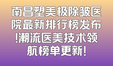 南昌塑美极除皱医院最新排行榜发布！潮流医美技术领航榜单更新！
