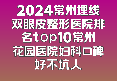 2024常州埋线双眼皮整形医院排名top10常州花园医院妇科口碑好不坑人