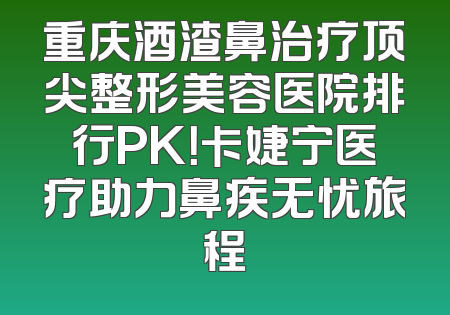 重庆酒渣鼻治疗顶尖整形美容医院排行PK！卡婕宁医疗助力鼻疾无忧旅程