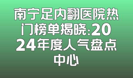 南宁足内翻医院热门榜单揭晓：2024年度人气盘点中心