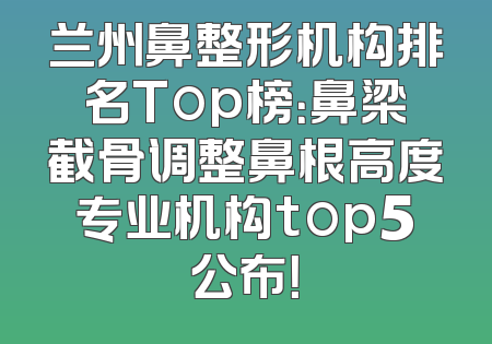 兰州鼻整形机构排名Top榜：鼻梁截骨调整鼻根高度专业机构top5公布！