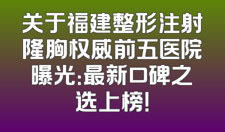 关于福建整形注射隆胸权威前五医院曝光：最新口碑之选上榜！