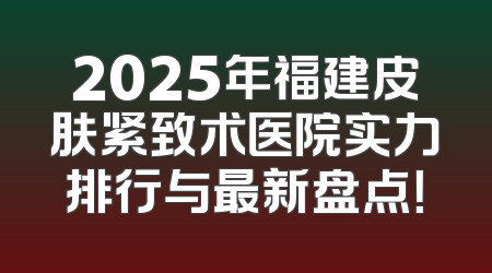 2025年福建皮肤紧致术医院实力排行与最新盘点！