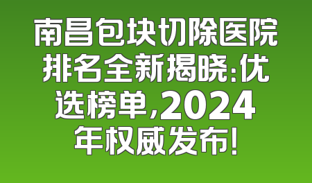 南昌包块切除医院排名全新揭晓：优选榜单，2024年权威发布！