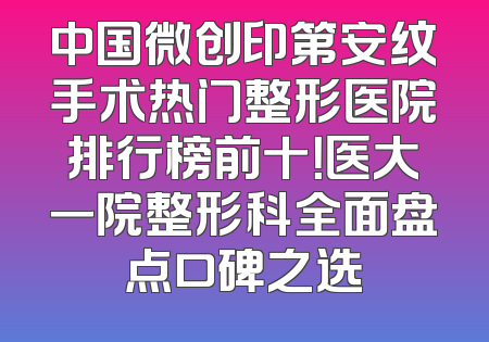 中国微创印第安纹手术热门整形医院排行榜前十！医大一院整形科全面盘点口碑之选
