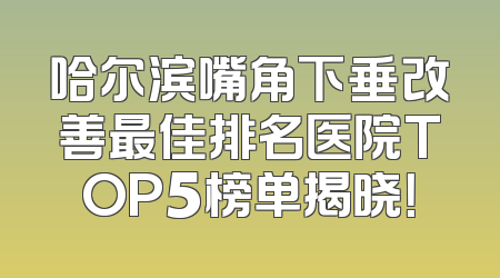 哈尔滨嘴角下垂改善最佳排名医院TOP5榜单揭晓！