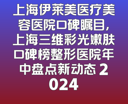 上海伊莱美医疗美容医院口碑瞩目，上海三维彩光嫩肤口碑榜整形医院年中盘点新动态 2024
