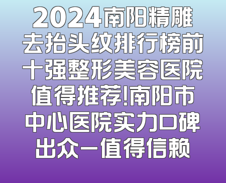 2024南阳精雕去抬头纹排行榜前十强整形美容医院值得推荐！南阳市中心医院实力口碑出众_值得信赖