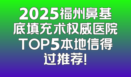 2025福州鼻基底填充术权威医院TOP5本地信得过推荐!