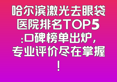 哈尔滨激光去眼袋医院排名TOP5：口碑榜单出炉，专业评价尽在掌握！
