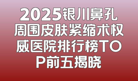 2025银川鼻孔周围皮肤紧缩术权威医院排行榜TOP前五揭晓