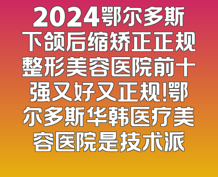 2024鄂尔多斯下颌后缩矫正正规整形美容医院前十强又好又正规！鄂尔多斯华韩医疗美容医院是技术派