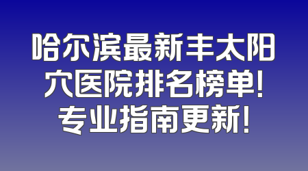 哈尔滨最新丰太阳穴医院排名榜单！专业指南更新！