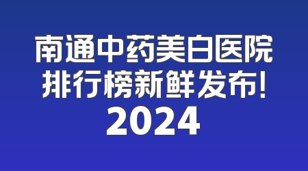 南通中药美白医院排行榜新鲜发布！2024