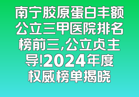 南宁胶原蛋白丰额公立三甲医院排名榜前三，公立占主导！2024年度权威榜单揭晓