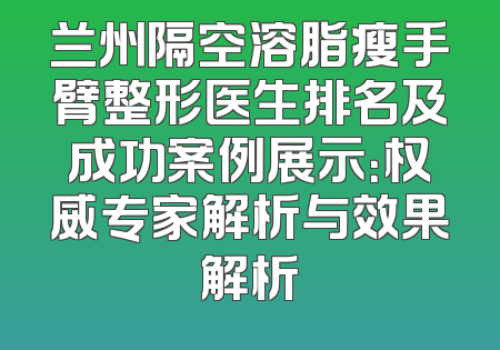 兰州隔空溶脂瘦手臂整形医生排名及成功案例展示：权威专家解析与效果解析