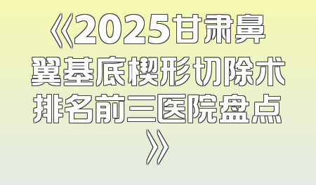 《2025甘肃鼻翼基底楔形切除术排名前三医院盘点》