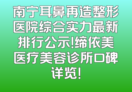 南宁耳鼻再造整形医院综合实力最新排行公示！缔依美医疗美容诊所口碑详览！
