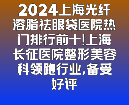 2024上海光纤溶脂祛眼袋医院热门排行前十！上海长征医院整形美容科领跑行业，备受好评