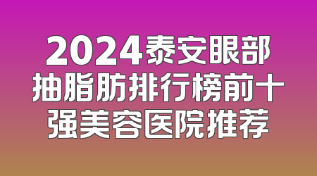 2024泰安眼部抽脂肪排行榜前十强美容医院推荐