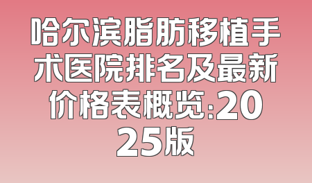 哈尔滨脂肪移植手术医院排名及最新价格表概览：2025版
