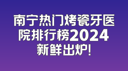 南宁热门烤瓷牙医院排行榜2024新鲜出炉！