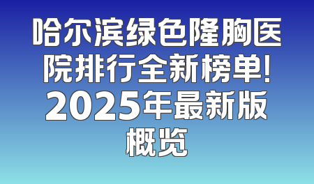 哈尔滨绿色隆胸医院排行全新榜单！2025年最新版概览